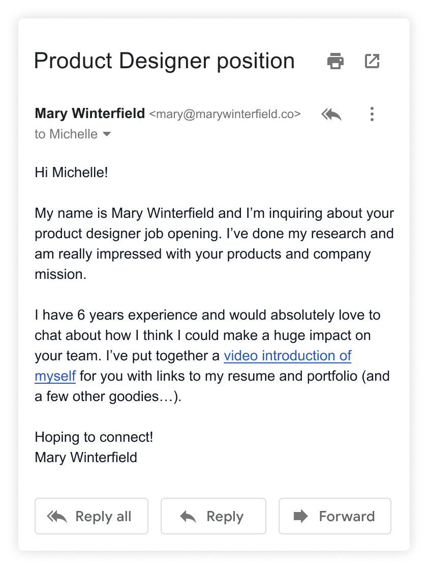 
    Subject: Mary Winterfield for Product Designer position.
    I have 6 years experience and would absolutely love to chat about how I think I could make a huge impact on
    your team. I’ve put together a video introduction of myself for you with links to my resume and portfolio (and a few other goodies…).
    